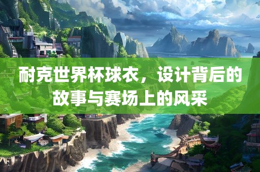耐克世界杯球衣，设计背后的故事与赛场上的风采