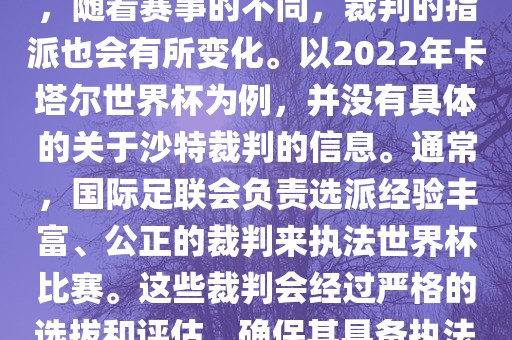 关于世界杯中的沙特裁判信息，随着赛事的不同，裁判的指派也会有所变化。以2022年卡塔尔世界杯为例，并没有具体的关于沙特裁判的信息。通常，国际足联会负责选派经验丰富、公正的裁判来执法世界杯比赛。这些裁判会经过严格的选拔和评估，确保其具备执法大型赛事的资质和能力。