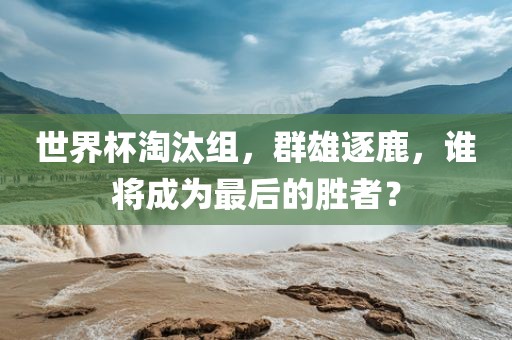 世界杯淘汰组，群雄逐鹿，谁将成为最后的胜者？