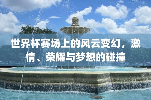 世界杯赛场上的风云变幻，激情、荣耀与梦想的碰撞
