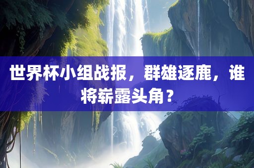 世界杯小组战报，群雄逐鹿，谁将崭露头角？