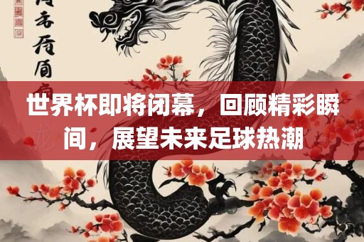 世界杯即将闭幕，回顾精彩瞬间，展望未来足球热潮