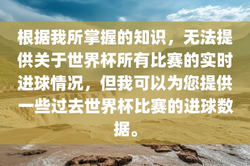根据我所掌握的知识，无法提供关于世界杯所有比赛的实时进球情况，但我可以为您提供一些过去世界杯比赛的进球数据。