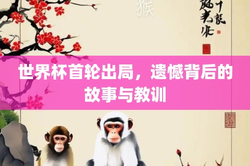 世界杯首轮出局，遗憾背后的故事与教训