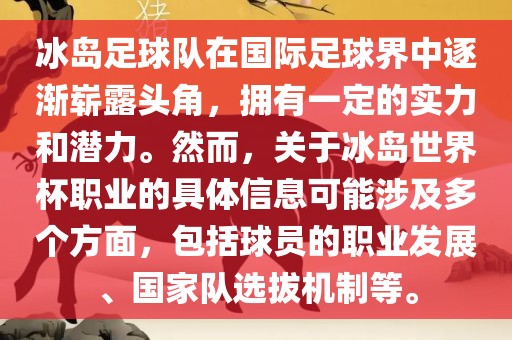 冰岛足球队在国际足球界中逐渐崭露头角，拥有一定的实力和潜力。然而，关于冰岛世界杯职业的具体信息可能涉及多个方面，包括球员的职业发展、国家队选拔机制等。