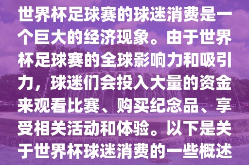 世界杯足球赛的球迷消费是一个巨大的经济现象。由于世界杯足球赛的全球影响力和吸引力，球迷们会投入大量的资金来观看比赛、购买纪念品、享受相关活动和体验。以下是关于世界杯球迷消费的一些概述