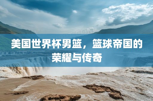 美国世界杯男篮，篮球帝国的荣耀与传奇