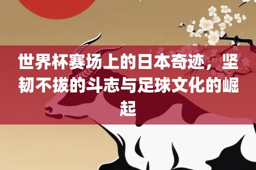 世界杯赛场上的日本奇迹，坚韧不拔的斗志与足球文化的崛起眉山市正发家政服务有限公司