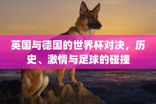 英国与德国的世界杯对决，历史、激情与足球的碰撞