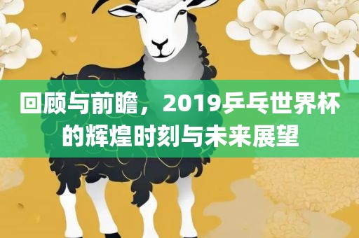 回顾与前瞻，2019乒乓世界杯的辉煌时刻与未来展望