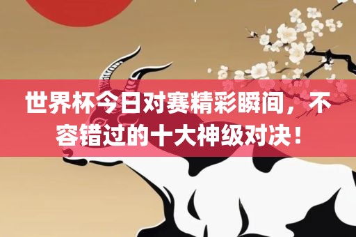 世界杯今日对赛精彩瞬间，不容错过的十大神级对决！