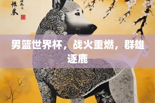 男篮世界杯，战火重燃，群雄逐鹿