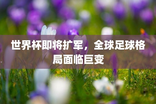 世界杯即将扩军，全球足球格局面临巨变