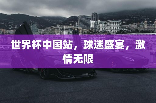 世界杯中国站，球迷盛宴，激情无限