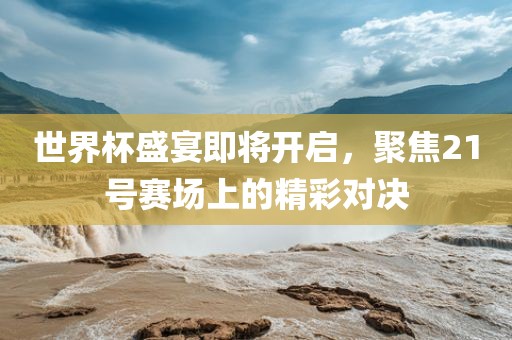 世界杯盛宴即将开启，聚焦21号赛场上的精彩对决