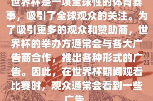 世界杯是一项全球性的体育赛事，吸引了全球观众的关注。为了吸引更多的观众和赞助商，世界杯的举办方通常会与各大广告商合作，推出各种形式的广告。因此，在世界杯期间观看比赛时，观众通常会看到一些广告。