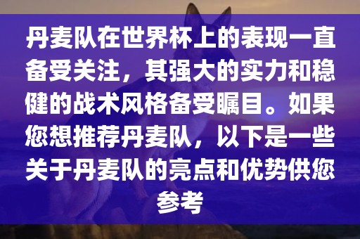 丹麦队在世界杯上的表现一直备受关注，其强大的实力和稳健的战术风格备受瞩目。如果您想推荐丹麦队，以下是一些关于丹麦队的亮点和优势供您参考