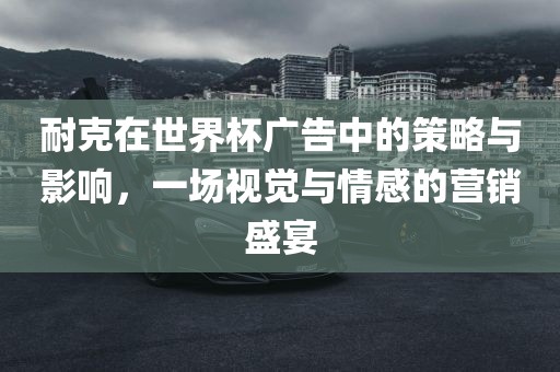 耐克在世界杯广告中的策略与影响，一场视觉与情感的营销盛宴
