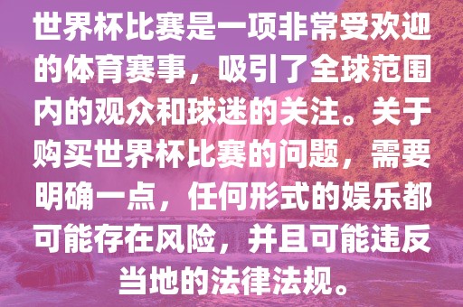 世界杯比赛是一项非常受欢迎的体育赛事，吸引了全球范围内的观众和球迷的关注。关于购买世界杯比赛的问题，需要明确一点，任何形式的娱乐都可能存在风险，并且可能违反当地的法律法规。眉山市正发家政服务有限公司