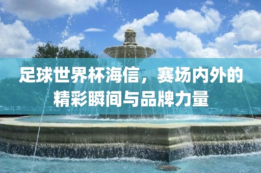 足球世界杯海信，赛场内外的精彩瞬间与品牌力量