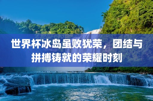 世界杯冰岛虽败犹荣，团结与拼搏铸就的荣耀时刻
