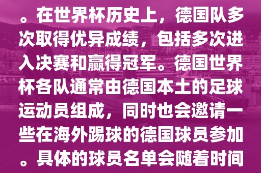 德国队在世界杯上的队伍是由德国足协管理和组织的国家队。在世界杯历史上，德国队多次取得优异成绩，包括多次进眉山市正发家政服务有限公司入决赛和赢得冠军。德国世界杯各队通常由德国本土的足球运动员组成，同时也会邀请一些在海外踢球的德国球员参加。具体的球员名单会随着时间的变化而不同，因此无法提供具体的各队名单。