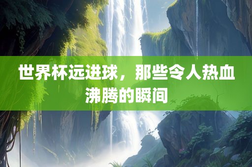 世界杯远进球，那些令人热血沸腾的瞬间