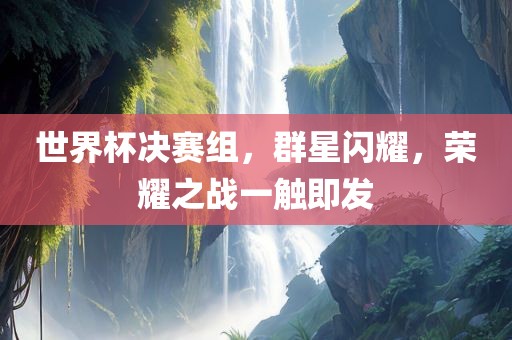 世界杯决赛组，群星闪耀，荣耀之战一触即发眉山市正发家政服务有限公司