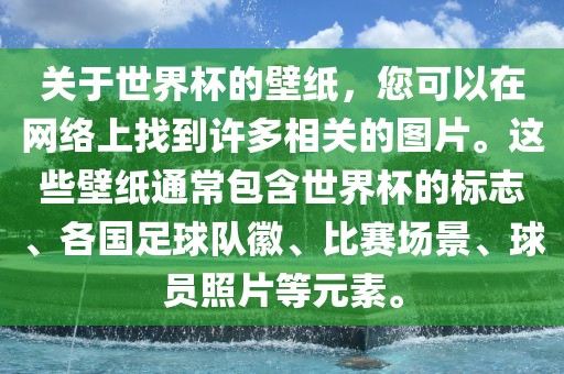 关于世界杯的壁纸，您可以在网络上找到许多相关的图片。这些壁纸通常包含世界杯的标志、各国足球队徽、比赛场景、球员照片等元素。