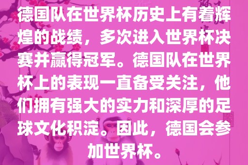 德国队在世界杯历史上有着辉煌的战绩，多次进入世界杯决赛并赢得冠军。德国队在世界杯上的表现一直备受关注，他们拥有强大的实力和深厚的足球文化积淀。因此，德国会参加世界杯。眉山市正发家政服务有限公司