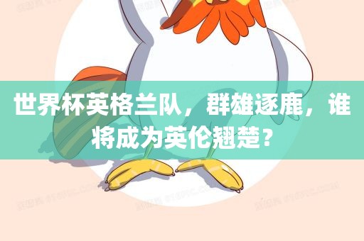 世界杯英格兰队，群雄逐鹿，谁将成为英伦翘楚？