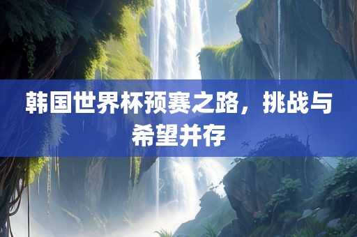 韩国世界杯预赛之路，挑战与希望并存