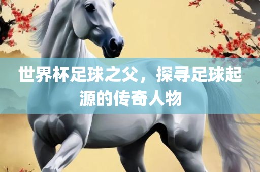 世界杯足球之父，探寻足球起源的传奇人物