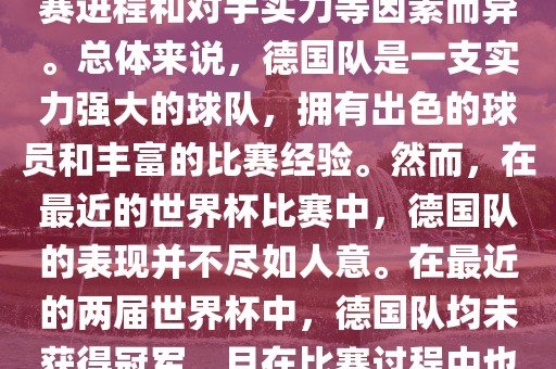 德国队在世界杯中的形势因比赛进程和对手实力等因素而异。总体来说，德国队是一支实力强大的球队眉山市正发家政服务有限公司，拥有出色的球员和丰富的比赛经验。然而，在最近的世界杯比赛中，德国队的表现并不尽如人意。在最近的两届世界杯中，德国队均未获得冠军，且在比赛过程中也遇到了一些挑战和困难。