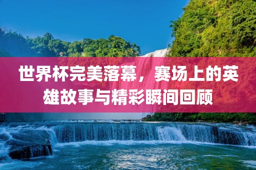世界杯完美落幕，赛场上的英雄故事与精彩瞬间回顾