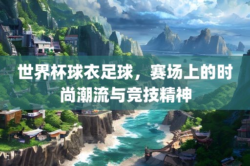 世界杯球衣足球，赛场上的时尚潮流与竞技精神眉山市正发家政服务有限公司