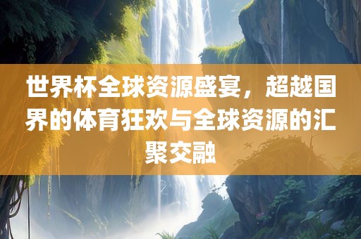 世界杯全球资源盛宴，超越国界的体育狂欢与全球资源的汇聚交融