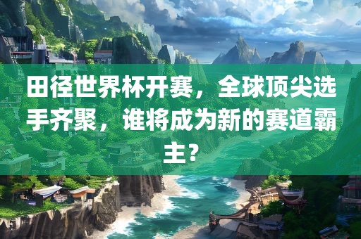 田径世界杯开赛，全球顶尖选手齐聚，谁将成为新的赛道霸主？