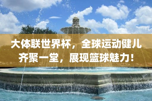 大体联世界杯，全球运动健儿齐聚一堂，展现篮球魅力！