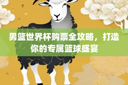 男篮世界杯购票全攻略，打造你的专属篮球盛宴
