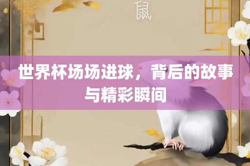 世界杯场场进球，背后的故事与精彩瞬间