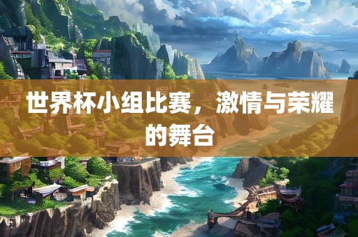 世界杯小组比赛，激情与荣耀的舞台眉山市正发家政服务有限公司