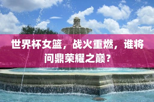 世界杯女篮，战火重燃，谁将问鼎荣耀之巅？眉山市正发家政服务有限公司