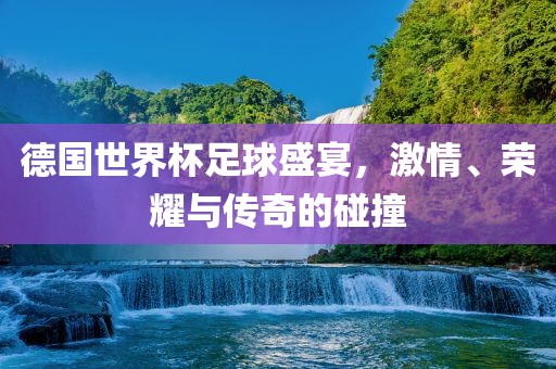 德国世界杯足球盛宴，激情、荣耀与传奇的碰撞