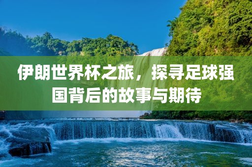 伊朗世界杯之旅，探寻足球强国背后的故事与期待