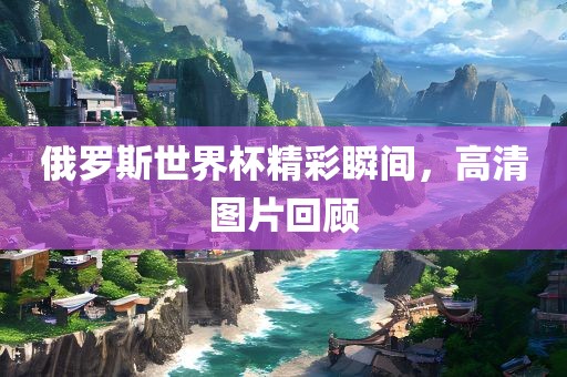 俄罗斯世界杯精彩瞬间，高清图片回顾眉山市正发家政服务有限公司