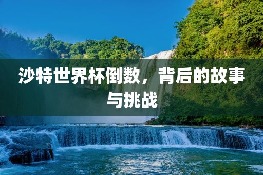 沙特世界杯倒数，背后的故事与挑战