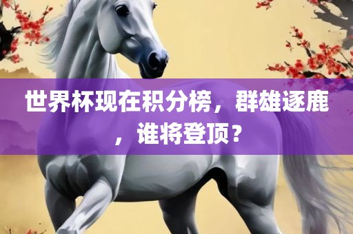 世界杯现在积分榜，群雄逐鹿，谁将登顶？