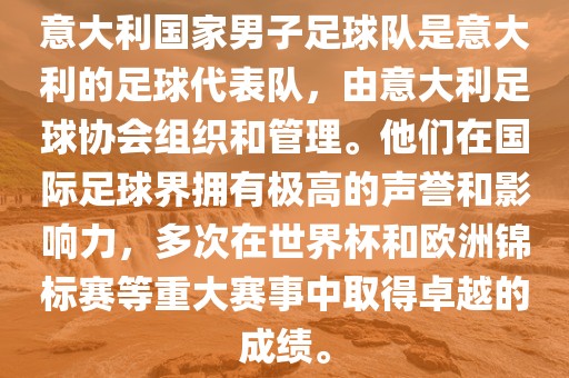 意大利国家男子足球队是意大利的足球代表队，由意大利足球协会组织和管理。他们在国际足球界拥有极高的声誉和影响力，多次在世界杯和欧洲锦标赛等重大赛事中取得卓越的成绩。