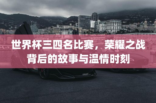 世界杯三四名比赛，荣耀之战背后的故事与温情时刻